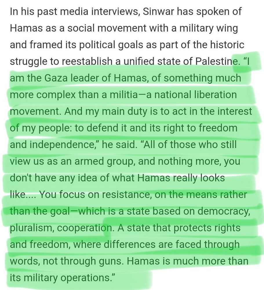In his past media interviews, Sinwar has spoken of Hamas as a social movement with a military wing and framed its political goals as part of the historic struggle to reestablish a unified state of Palestine. "I am the Gaza leader of Hamas, of something much more complex than a militia-a national liberation movement. And my main duty is to act in the interest of my people: to defend it and its right to freedom and independence," he said. "All of those who still view us as an armed group, and nothing more, you don't have any idea of what Hamas really looks like.... You focus on resistance, on the means rather than the goal-which is a state based on democracy, pluralism, cooperation. A state that protects rights and freedom, where differences are faced through words, not through guns. Hamas is much more than its military operations."