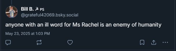 

Bill B. ☭ 🇵🇸
‪@grateful42069.bsky.social‬
anyone with an ill word for Ms Rachel is an enemy of humanity
May 23, 2025 at 1:03 PM