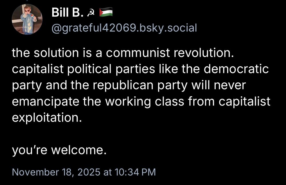 Bill B. 2
@grateful42069.bsky.social
the solution is a communist revolution. capitalist political parties like the democratic party and the republican party will never emancipate the working class from capitalist exploitation.
you're welcome.
November 18, 2025 at 10:34 PM
