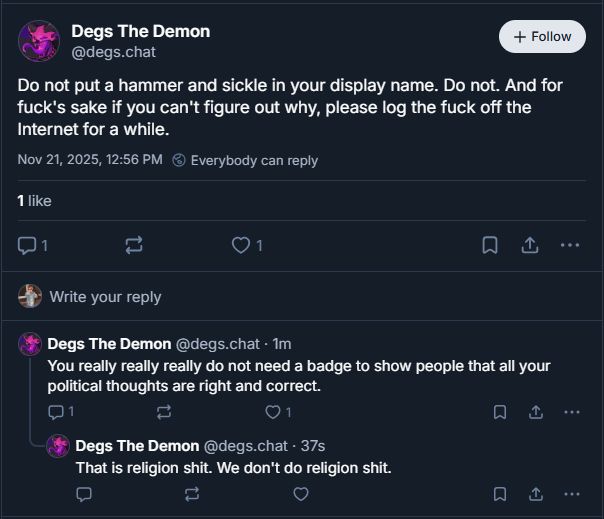 
‪Degs The Demon‬
 ‪@degs.chat‬
· 5m
Do not put a hammer and sickle in your display name. Do not. And for fuck's sake if you can't figure out why, please log the fuck off the Internet for a while.

1






‪Degs The Demon‬
 ‪@degs.chat‬
· 2m
You really really really do not need a badge to show people that all your political thoughts are right and correct.

1






‪Degs The Demon‬
 ‪@degs.chat‬
· 1m
That is religion shit. We don't do religion shit.