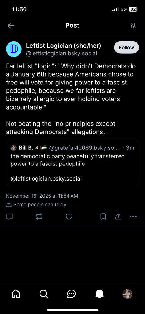 Leftist Logician (she/her)
Follow
@leftistlogician.bsky.social
Far leftist "logic": "Why didn't Democrats do a January 6th because Americans chose to free will vote for giving power to a fascist pedophile, because we far leftists are bizarrely allergic to ever holding voters accountable."
Not beating the "no principles except attacking Democrats" allegations.
• Bill B. 2 =
@grateful42069.bsky.so... • 3m
the democratic party peacefully transferred power to a fascist pedophile
@leftistlogician.bsky.social
November 16, 2025 at 11:54 AM
& Some people can reply