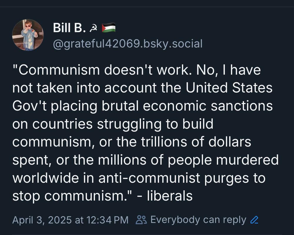 "Communism doesn't work. No, I have not taken into account the United States Gov't placing brutal economic sanctions on countries struggling to build communism, or the trillions of dollars spent, or the millions of people murdered worldwide in anti-communist purges to stop communism." - liberals