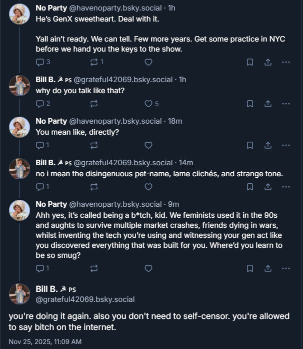 ‪No Party‬
 ‪@havenoparty.bsky.social‬
· 1h
He’s GenX sweetheart. Deal with it. 

Yall ain’t ready. We can tell. Few more years. Get some practice in NYC before we hand you the keys to the show.

3

1





‪Bill B. ☭ 🇵🇸‬
 ‪@grateful42069.bsky.social‬
· 1h
why do you talk like that?

2






‪No Party‬
 ‪@havenoparty.bsky.social‬
· 19m
You mean like, directly?

1






‪Bill B. ☭ 🇵🇸‬
 ‪@grateful42069.bsky.social‬
· 15m
no i mean the disingenuous pet-name, lame clichés, and strange tone.

1






‪No Party‬
 ‪@havenoparty.bsky.social‬
· 10m
Ahh yes, it’s called being a b*tch, kid. We feminists used it in the 90s and aughts to survive multiple market crashes, friends dying in wars, whilst inventing the tech you’re using and witnessing your gen act like you discovered everything that was built for you. Where’d you learn to be so smug?

1






Bill B. ☭ 🇵🇸
‪@grateful42069.bsky.social‬
you're doing it again. also you don't need to self-censor. you're allowed to say bitch on the internet.