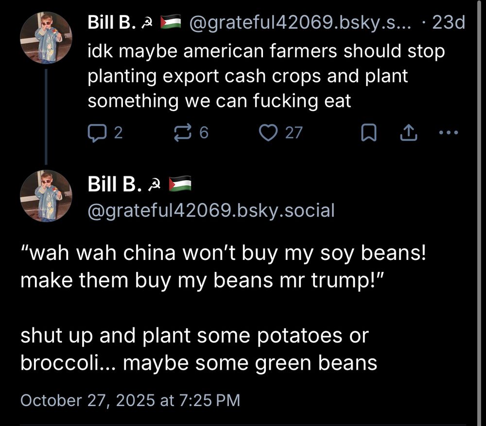 Bill B. a
@grateful42069.bsky.s... • 23d
idk maybe american farmers should stop planting export cash crops and plant something we can fucking eat
2
О 27
• • •
Bill B. a
@grateful42069.bsky.social
"wah wah china won't buy my soy beans! make them buy my beans mr trump!"
shut up and plant some potatoes or broccoli... maybe some green beans
October 27, 2025 at 7:25 PM