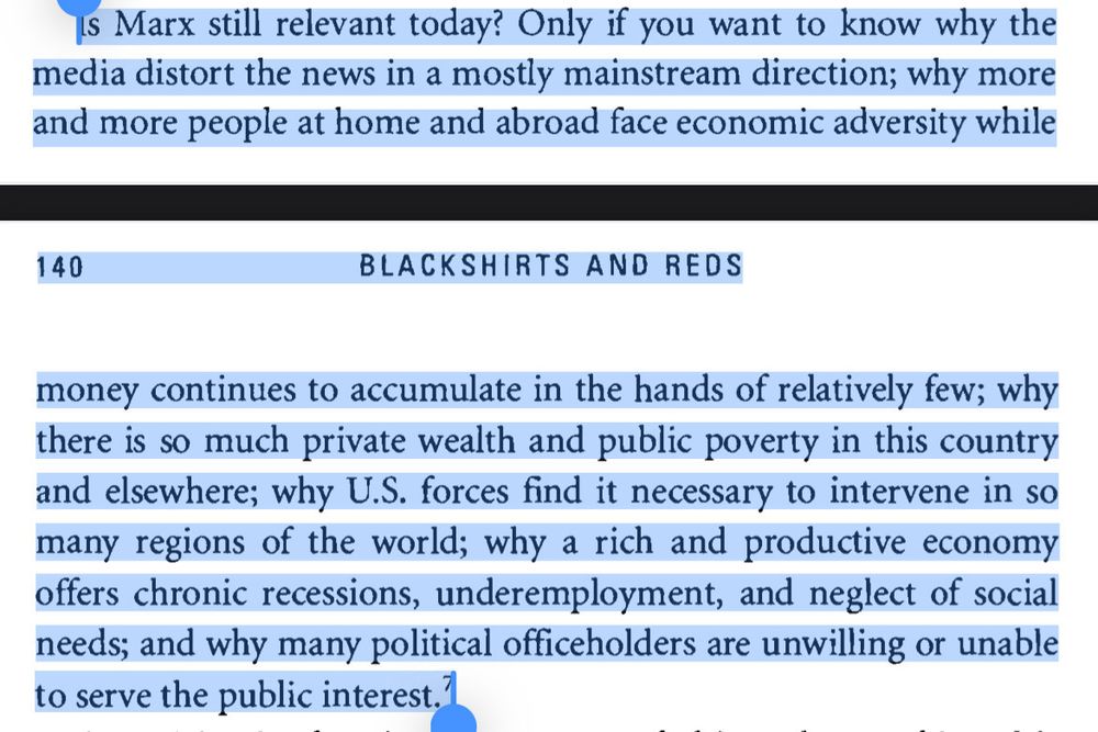 Is Marx still relevant today? Only if you want to know why the media distort the news in a mostly mainstream direction; why more and more people at home and abroad face economic adversity while money continues to accumulate in the hands of relatively few; why there is so much private wealth and public poverty in this country and elsewhere; why U.S. forces find it necessary to intervene in so many regions of the world; why a rich and productive economy offers chronic recessions, underemployment, and neglect of social needs; and why many political officeholders are unwilling or unable to serve the public interest."

Michael Parenti from “Blackshirts & Reds”
Is Marx still relevant today? Only if you want to know why the media distort the news in a mostly mainstream direction; why more and more people at home and abroad face economic adversity while money continues to accumulate in the hands of relatively few; why there is so much private wealth and public poverty in this country and elsewhere; why U.S. forces find it necessary to intervene in so many regions of the world; why a rich and productive economy offers chronic recessions, underemployment, and neglect of social needs; and why many political officeholders are unwilling or unable to serve the public interest."

Michael Parenti from “Blackshirts & Reds”