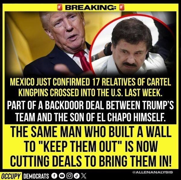 MEXICO JUST CONFIRMED 17 RELATIVES OF CARTEL KINGPINS CROSSED INTO THE U.S. LAST WEEK.

PART OF A BACKDOOR DEAL BETWEEN TRUMP'S TEAM AND THE SON OF EL CHAPO HIMSELF.

THE SAME MAN WHO BUILT A WALL TO "KEEP THEM OUT" IS NOW CUTTING DEALS TO BRING THEM IN
                            Occupy Democrats 