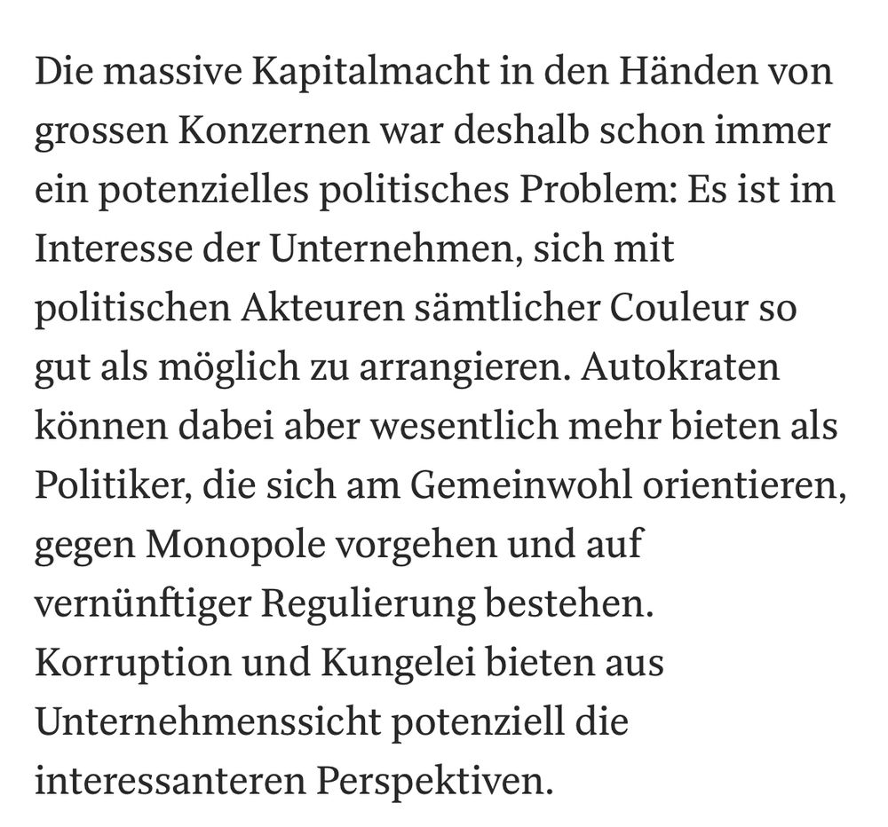 Die massive Kapitalmacht in den Händen von grossen Konzernen war deshalb schon immer ein potenzielles politisches Problem: Es ist im Interesse der Unternehmen, sich mit politischen Akteuren sämtlicher Couleur so gut als möglich zu arrangieren. Autokraten können dabei aber wesentlich mehr bieten als Politiker, die sich am Gemeinwohl orientieren, gegen Monopole vorgehen und auf vernünftiger Regulierung bestehen. Korruption und Kungelei bieten aus Unternehmens­sicht potenziell die interessanteren Perspektiven.