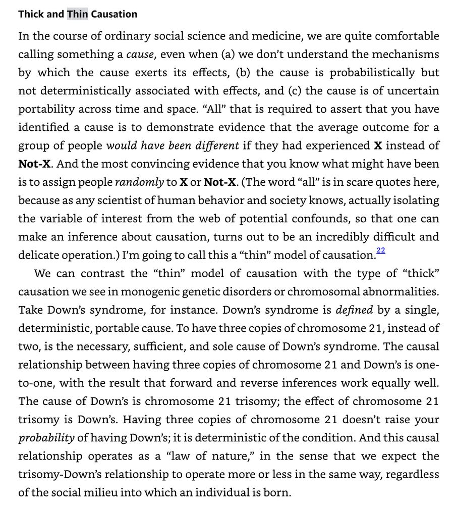 Thick and Thin Causation In the course of ordinary social science and medicine, we are quite comfortable calling something a cause, even when (a) we don’t understand the mechanisms by which the cause exerts its effects, (b) the cause is probabilistically but not deterministically associated with effects, and (c) the cause is of uncertain portability across time and space. “All” that is required to assert that you have identified a cause is to demonstrate evidence that the average outcome for a group of people would have been different if they had experienced X instead of Not-X. And the most convincing evidence that you know what might have been is to assign people randomly to X or Not-X. (The word “all” is in scare quotes here, because as any scientist of human behavior and society knows, actually isolating the variable of interest from the web of potential confounds, so that one can make an inference about causation, turns out to be an incredibly difficult and delicate operation.) I’m going to call this a “thin” model of causation.22 We can contrast the “thin” model of causation with the type of “thick” causation we see in monogenic genetic disorders or chromosomal abnormalities. Take Down’s syndrome, for instance. Down’s syndrome is defined by a single, deterministic, portable cause. To have three copies of chromosome 21, instead of two, is the necessary, sufficient, and sole cause of Down’s syndrome. The causal relationship between having three copies of chromosome 21 and Down’s is one-to-one, with the result that forward and reverse inferences work equally well. The cause of Down’s is chromosome 21 trisomy; the effect of chromosome 21 trisomy is Down’s. Having three copies of chromosome 21 doesn’t raise your probability of having Down’s; it is deterministic of the condition. And this causal relationship operates as a “law of nature,” in the sense that we expect the trisomy-Down’s relationship to operate more or less in the same way, regardless of the social mili…