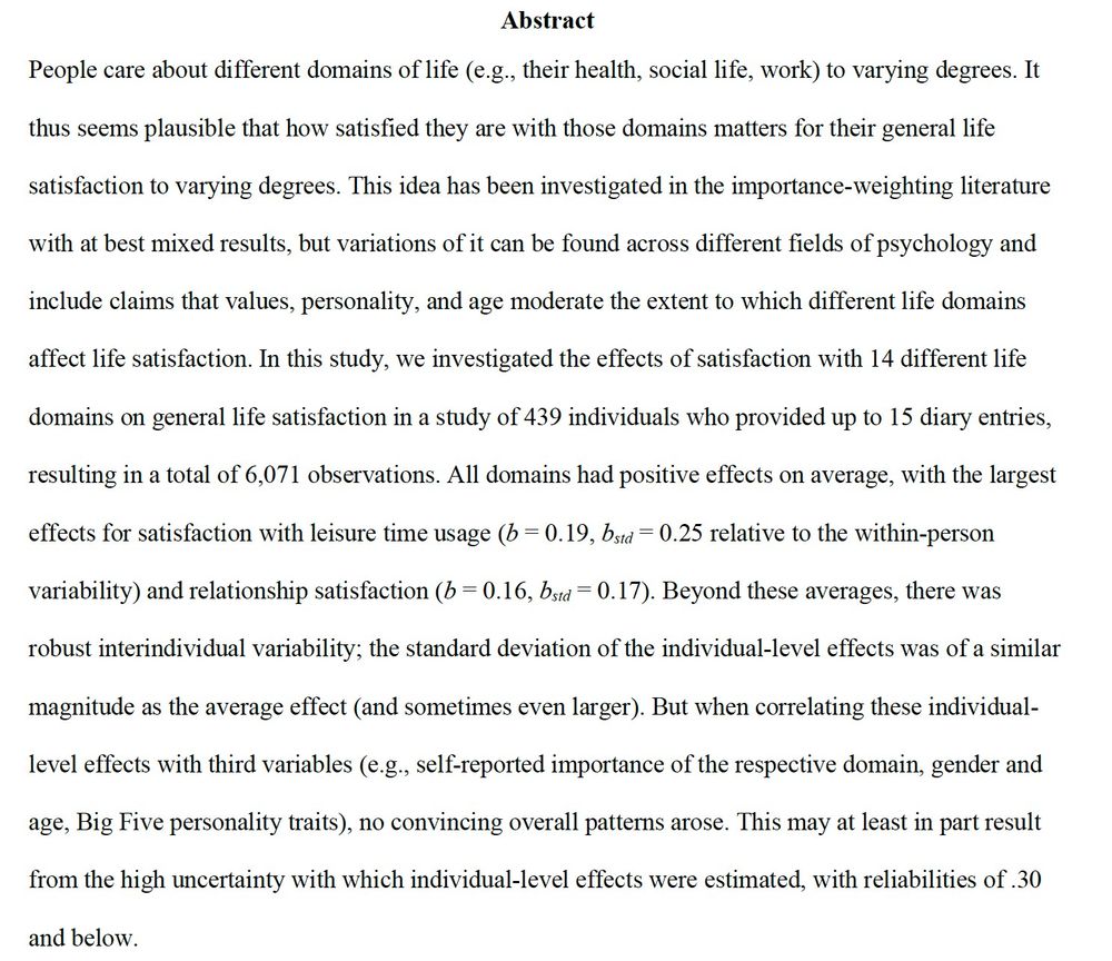 People care about different domains of life (e.g., their health, social life, work) to varying degrees. It thus seems plausible that how satisfied they are with those domains matters for their general life satisfaction to varying degrees. This idea has been investigated in the importance-weighting literature with at best mixed results, but variations of it can be found across different fields of psychology and include claims that values, personality, and age moderate the extent to which different life domains affect life satisfaction. In this study, we investigated the effects of satisfaction with 14 different life domains on general life satisfaction in a study of 439 individuals who provided up to 15 diary entries, resulting in a total of 6,071 observations. All domains had positive effects on average, with the largest effects for satisfaction with leisure time usage (b = 0.19, bstd = 0.25 relative to the within-person variability) and relationship satisfaction (b = 0.16, bstd = 0.17