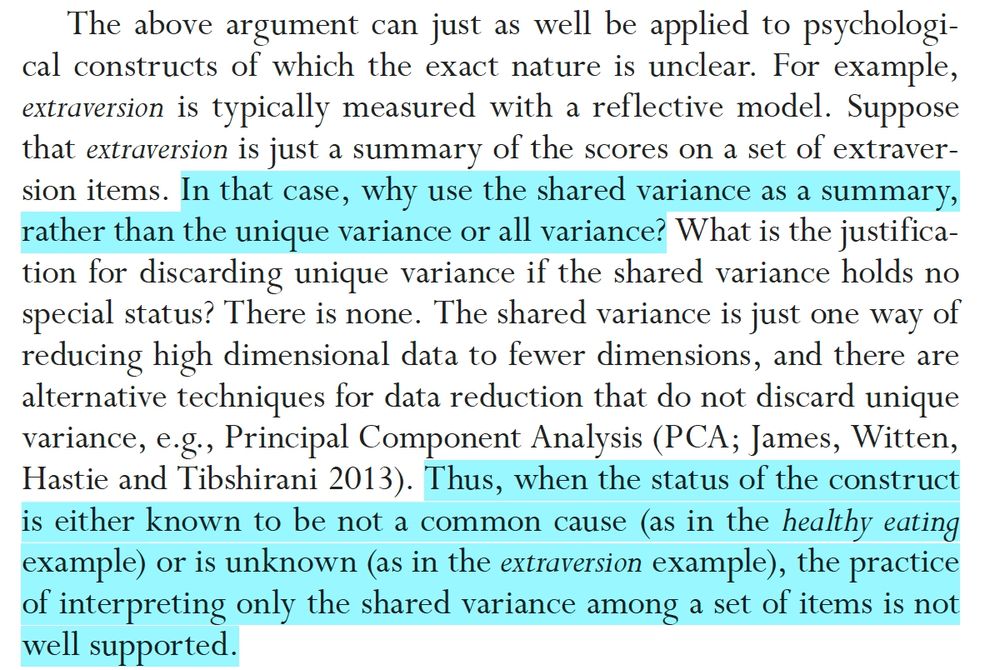 The above argument can just as well be applied to psychological
constructs of which the exact nature is unclear. For example,
extraversion is typically measured with a reflective model. Suppose
that extraversion is just a summary of the scores on a set of extraversion
items. In that case, why use the shared variance as a summary,
rather than the unique variance or all variance? What is the justification
for discarding unique variance if the shared variance holds no
special status? There is none. The shared variance is just one way of
reducing high dimensional data to fewer dimensions, and there are
alternative techniques for data reduction that do not discard unique
variance, e.g., Principal Component Analysis (PCA; James, Witten,
Hastie and Tibshirani 2013). Thus, when the status of the construct
is either known to be not a common cause (as in the healthy eating
example) or is unknown (as in the extraversion example), the practice
of interpreting only the shared variance among a set of items is not
well supported.