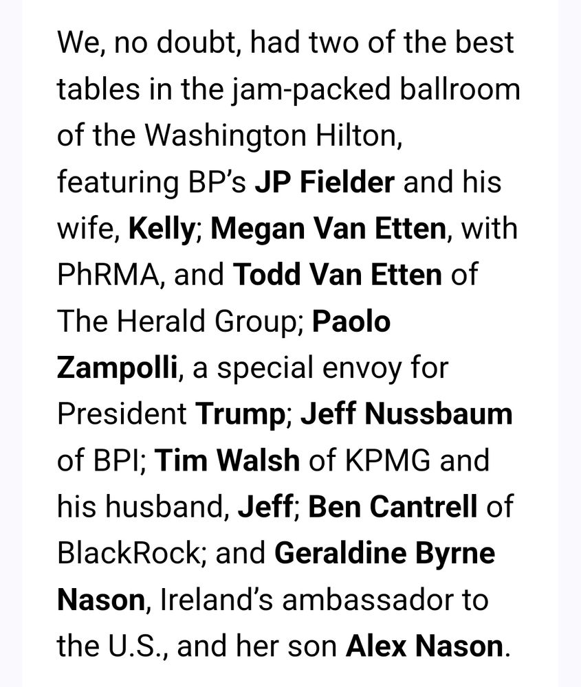More from Caldwell: "We, no doubt, had two of the best tables in the jam-packed ballroom of the Washington Hilton, featuring BP’s JP Fielder and his wife, Kelly; Megan Van Etten, with PhRMA, and Todd Van Etten of The Herald Group; Paolo Zampolli, a special envoy for President Trump; Jeff Nussbaum of BPI; Tim Walsh of KPMG and his husband, Jeff; Ben Cantrell of BlackRock; and Geraldine Byrne Nason, Ireland’s ambassador to the U.S., and her son Alex Nason."