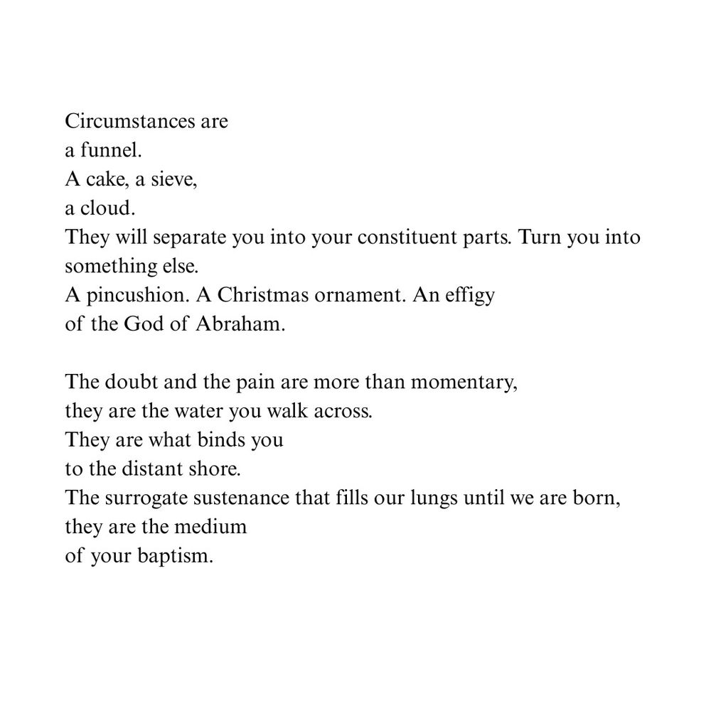 Circumstances are a funnel.
A cake, a sieve, a cloud
They will separate you into your constituent parts. Turn you into something else.
A pincushion. A Christmas ornament. An effigy of the God of Abraham.
The doubt and the pain are more than momentary, they are the water you walk across.
They are what binds you to the distant shore.
The surrogate sustenance that fills our lungs until we are born, they are the medium of your baptism.