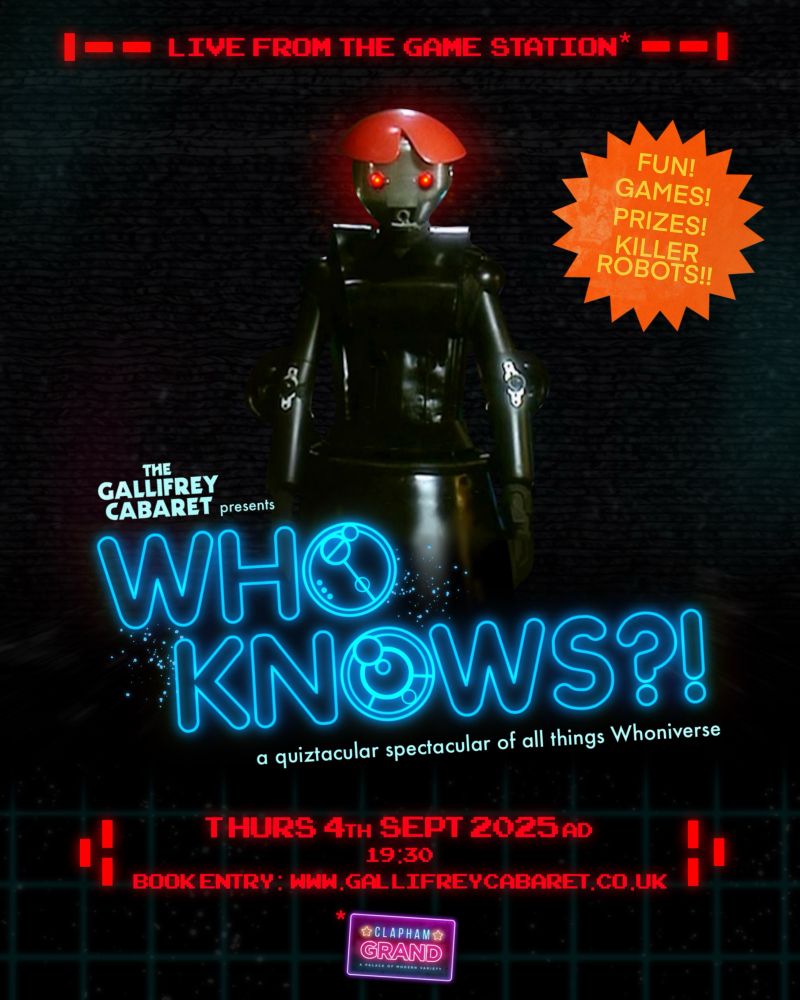 Poster for Who Knows?! A quiztacular spectacular of all things Whoniverse, presented by The Gallifrey Cabaret. The event name is in the centre of the image, glowing blue, in a sci-fi font. The Anne Droid looms above this, with glowing red eyes. Further text reads: Thurs 4th Sept 2025 AD, 19:30, book entry @ www.gallifreycabaret.co.uk. At the very top of the poster is text reading: live from the Game Station, asterisked to actually mean The Clapham Grand, whose logo is at the bottom. An orange starburst sticker elsewhere on the poster contains yellow text which says: fun! games! prizes! killer robots! Everything is against a black background, and made to look a bit grungy and retro.