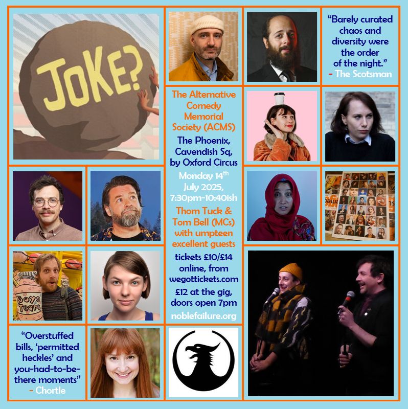 The Alternative Comedy Memorial Society (ACMS)
The Phoenix, Cavendish Sq, by Oxford Circus
Monday 14th  July 2025,    7:30pm-10:40ish
Thom Tuck & Tom Bell (MCs) with umpteen excellent guests:  Ben Target, Ben Volchok, Camilla Borges, Cordelia Graham, Edy Hurst, Glenn Wool, Halima Habil, Jacob Henegan, Natasha Sutton-Williams, Susan Harrison
tickets £10/£14 online, from wegottickets.com
£12 at the gig, doors open 7pm
noblefailure.org
