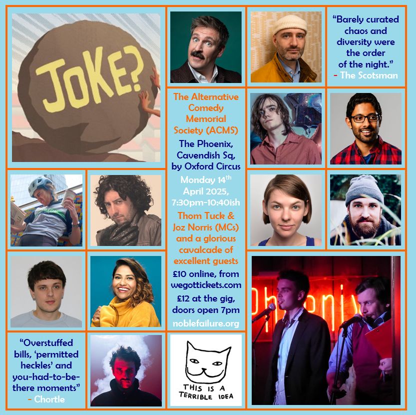 The Alternative Comedy Memorial Society (ACMS)
The Phoenix, Cavendish Sq, by Oxford Circus
Monday 14th April 2025, 7:30pm-10:40ish
Thom Tuck & Joz Norris (MCs) and a glorious cavalcade of excellent guests: Ali Brice, Ben Target, Cameron Sinclair-Harris, Hari Kanth, Kathy Maniura, Matt Highton, Natasha Sutton-Williams, Pope Lonergan, Sam Eley, Sharlin Jahan, Steffen Hånes
£10 online, from wegottickets.com
£12 at the gig, doors open 7pm
noblefailure.org