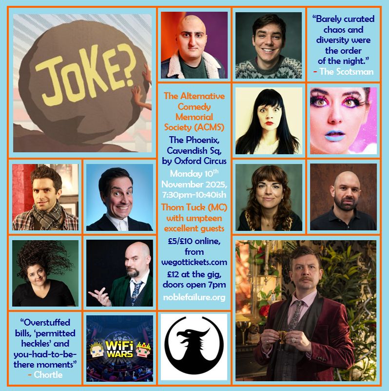 The Alternative Comedy Memorial Society (ACMS)
The Phoenix, Cavendish Sq, by Oxford Circus
Monday 10th November 2025, 7:30pm-10:40ish
Thom Tuck (MC) with umpteen excellent guests: Aarian Mehrabani, Adrian Gray, Cheekykita, Holly Burn, Ian Lane, Jacob Edwards, Jess Glez, Martin Willis, Mel McGlensey, Nick Kirk and Wi-Fi Wars
£5/£10 online, from wegottickets.com
£12 at the gig, doors open 7pm
noblefailure.org
