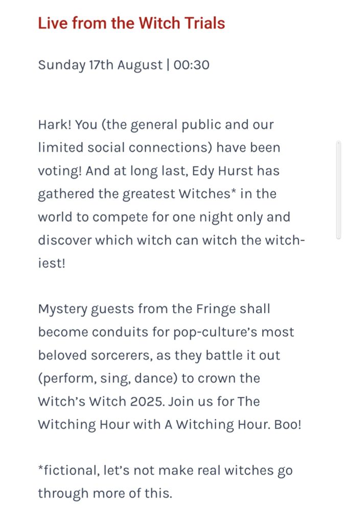 
Live from the Witch Trials

Sunday 17th August | 00:30

Hark! You (the general public and our limited social connections) have been voting! And at long last, Edy Hurst has gathered the greatest Witches* in the world to compete for one night only and discover which witch can witch the witch-iest!

Mystery guests from the Fringe shall become conduits for pop-culture’s most beloved sorcerers, as they battle it out (perform, sing, dance) to crown the Witch’s Witch 2025. Join us for The Witching Hour with A Witching Hour. Boo!

*fictional, let’s not make real witches go through more of this.
