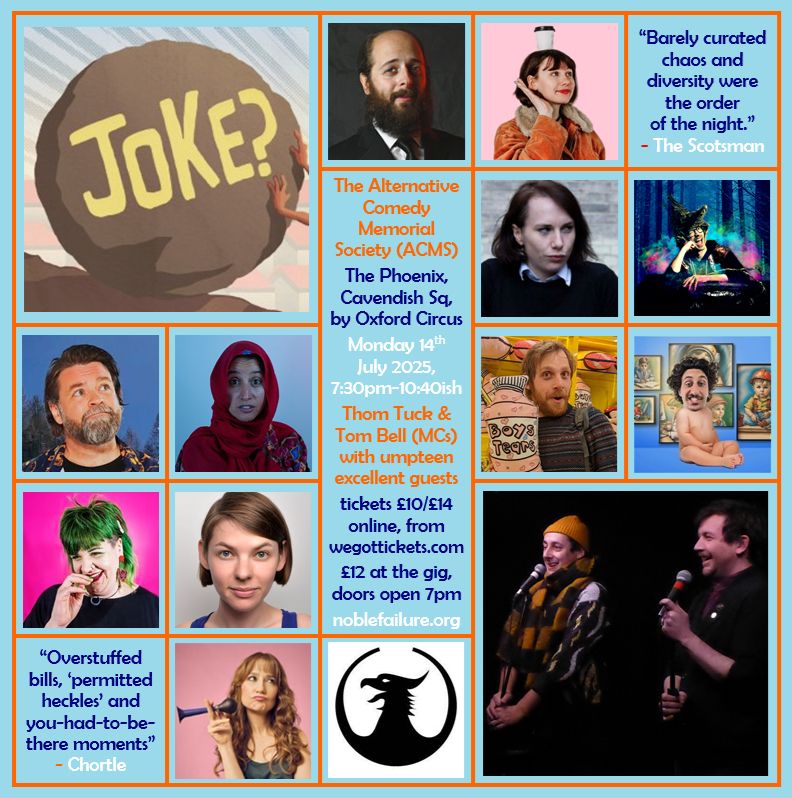 The Alternative Comedy Memorial Society (ACMS)
The Phoenix, Cavendish Sq, by Oxford Circus
Monday 14th  July 2025,    7:30pm-10:40ish
Thom Tuck & Tom Bell (MCs) with umpteen excellent guests: Ben Volchok, Camilla Borges, Cordelia Graham, Edy Hurst, Glenn Wool, Halima Habil, Jacob Henegan, Jeromaia Detto, Leslie Ewing-Burgesse, Natasha Sutton-Williams, Susan Harrison
tickets £10/£14 online, from wegottickets.com
£12 at the gig, doors open 7pm
noblefailure.org
