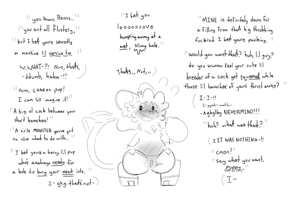 Renns the kobold all flustered as he gets teased

“You know, Renns… you act all flustery, but I bet you’re secretly a massive lil service top”
R: WWHAT-?! Nno, that’s. -ddumb, haha-!!
“Aw, come on pup! I can SO imagine it! A big ol cock between your short haunches! A virile MONSTER you’ve got no clue what to do with… I bet you’re a horny lil pup who’s aaaalways needy for a hole to bury your meat into”
R: I- ghg that’s not-
“I bet you looooooooove humping away at a *wet*, *slimy* hole”
R: that’s,, not,,
“MINE is definitely down for a filling from that big throbbing fuckrod I bet you’re packing. would you want that? Huh lil guy? Do you wanna feel your cute lil breeder of a cock get *squeezed* while those lil haunches of yours thrust away?”
R: I- I- ggosh I want to- -AGBGBLGB NEVERMIND!!!
“huh? What was that?”
R: IIT WAS NOTHING-!!
“cmon!”
“Say what you want, *puppy*.”
R: I-