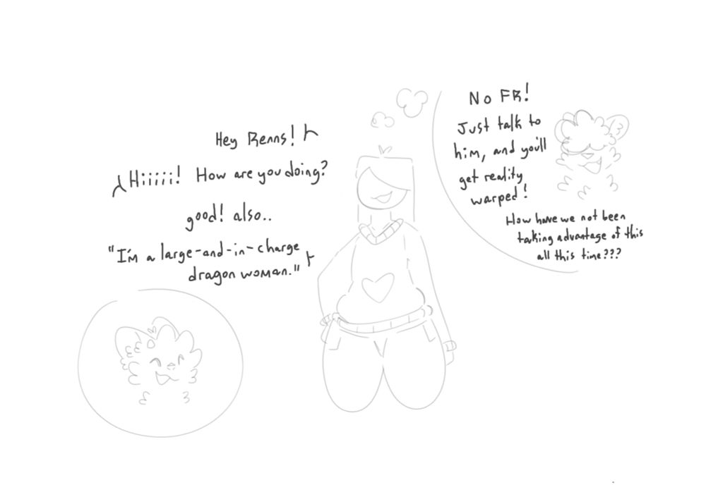 A woman speaks to Renns. The woman is thinking about her friend saying “no fr! Hust talk to him and you’ll het reality warped! How have we not been taking advantage of this all this time???” 
“Hey Renns!” “Hi! How are you doing?” “Good! Also.. I’m a large and in charge dragon woman.”