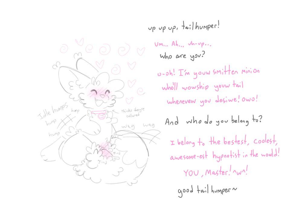 Sash is now humping their tail with a happy expression! The hypnosis is making them imagine a collar around their neck… “up up up, tailhumper!” “Um… ah… uh-up…” “who are you?” “O-oh! Im your smitten minion who’ll worship your tail whenever you desire! Owo!” “And who do you belong to?” “I belong to the bestest, coolest, awesome-est hypnotist in the world! YOU, Master! ^w^!” “Good tailhumper~”