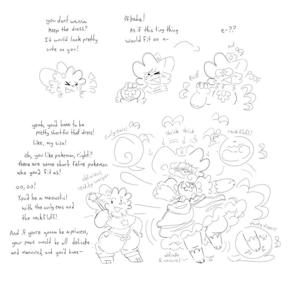 1: Renns and Shai joking around
Renns: you dont wanna keep the dress? It would look pretty cute on you!”
Shai: “pfhaha! As if this tiny thing would fit on m-“
The dress and crown poof, equipping to Shai
Shai: “-e-??”

2: Renns obliviously daydreaming while Shai gets tfed more and more
Renns: “yeah, youd have to be pretty short for that dress! Like, my size!” Shai loses height, shrinking into the puffy dress
“Oh, you like pokemon, right? There are some short feline pokemon who youd fit as! 
Oo, oo! Youd be a meowstic! With the curly ears and the neck fluff!” Shai becomes a meowstic, their ears growing long and curly, and their neck growing a puff of fluff
“And if youre gonna be a princess, your paws would be all delicate and manicured, and you’d have-“ Renns is cut off as Shai trips on their now delicate and manicured paws