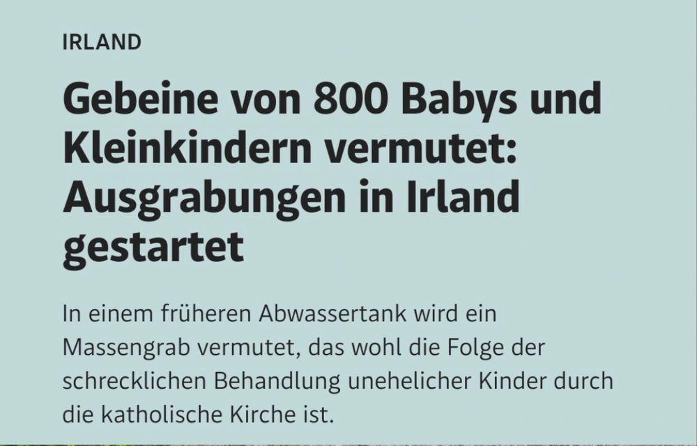 der Standard Insta Post: Irland
Gebeine von 800 Babys und Kleinkindern vermutet: Ausgrabungen in Irland gestartet

In einem früheren Abwassertank wird ein Massengrab vermutet, das wohl die Folge der schrecklichen Behandlung unehrlicher Kinder durch die katholische Kirche ist 