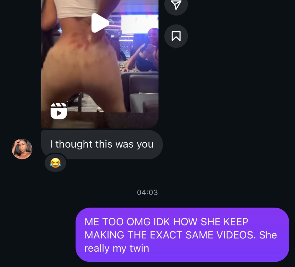 My best friend me shared one of Megan Thee Stallion’s reels (in which Megan is dancing) via instagram DM with the message “I thought this was you” to which I replied “ME TOO OMG IDK HOW SHE KEEP MAKING THE EXACT SAME VIDEOS. She really my twin”