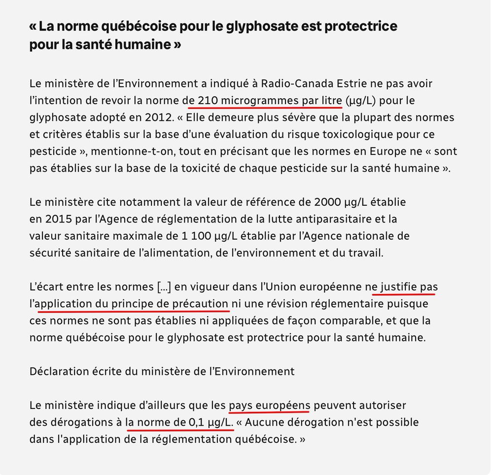 « La norme québécoise pour le glyphosate est protectrice pour la santé humaine »
Le ministère de l'Environnement a indiqué à Radio-Canada Estrie ne pas avoir l'intention de revoir la norme de 210 microgrammes par litre (ug/L) pour le glyphosate adopté en 2012. « Elle demeure plus sévère que la plupart des normes et critères établis sur la base d'une évaluation du risque toxicologique pour ce pesticide », mentionne-t-on, tout en précisant que les normes en Europe ne « sont pas établies sur la base de la toxicité de chaque pesticide sur la santé humaine ».
Le ministère cite notamment la valeur de référence de 2000 ug/L établie en 2015 par l'Agence de réglementation de la lutte antiparasitaire et la valeur sanitaire maximale de 1 100 ug/L établie par l'Agence nationale de sécurité sanitaire de l'alimentation, de l'environnement et du travail.
L'écart entre les normes |.... en vigueur dans l'Union européenne ne justifie pas l'application du principe de précaution ni une révision réglementaire puisque ces normes ne sont pas établies ni appliquées de façon comparable, et que la norme québécoise pour le glyphosate est protectrice pour la santé humaine.
Déclaration écrite du ministère de l'Environnement
Le ministère indique d'ailleurs que les pays européens peuvent autoriser des dérogations à la norme de 0,1 ug/L. « Aucune dérogation n'est possible dans l'application de la réglementation québécoise. »