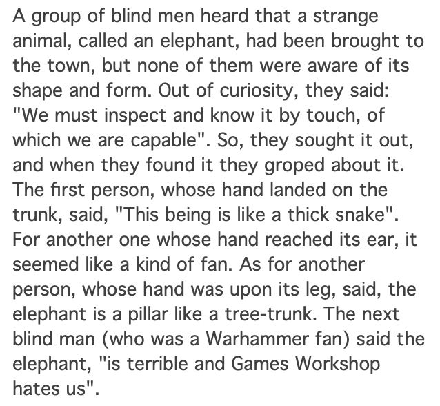 A group of blind men heard that a strange animal, called an elephant, had been brought to the town, but none of them were aware of its shape and form. Out of curiosity, they said: "We must inspect and know it by touch, of which we are capable". So, they sought it out, and when they found it they groped about it. The first person, whose hand landed on the trunk, said, "This being is like a thick snake". For another one whose hand reached its ear, it seemed like a kind of fan. As for another person, whose hand was upon its leg, said, the elephant is a pillar like a tree-trunk. The next blind man (who was a Warhammer fan) said the elephant, "is terrible and Games Workshop hates us".