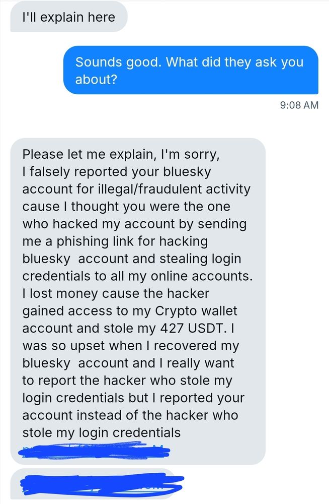 I'll explain here

Sounds good. What did they ask you
about?

9:08 AM

Please let me explain, I'm sorry,
I falsely reported your bluesky
account for illegal/fraudulent activity
`ause thought you were the one
who hacked my account by sending
me a phishing link for hacking
bluesky account and stealing login
credentials xO all my online accounts.
A
I lost money cause the hacker
gained access to my Crypto wallet
account and stole my 427 USDT. I
was SO upset when recovered my
bluesky account and I really want
O report the hacker who stole my
login credentials but 1 reported your
account instead of the hacker who
stole my login credentials

