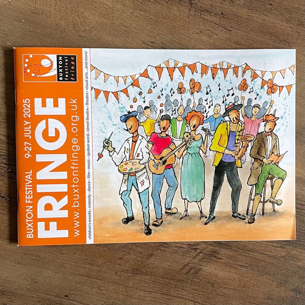 Buxton Festival Fringe programme cover
9–27 July 2025
www.buxtonfringe.org.uk
children's events • comedy • dance • film • music • spoken word • street theatre • theatre • visual arts … and more!
Cover artwork: ‘Joyful’ by David Steeden, High Peak Artists – a colour illustration of artists and musicians in front of a happy crowd with orange balloons and orange bunting