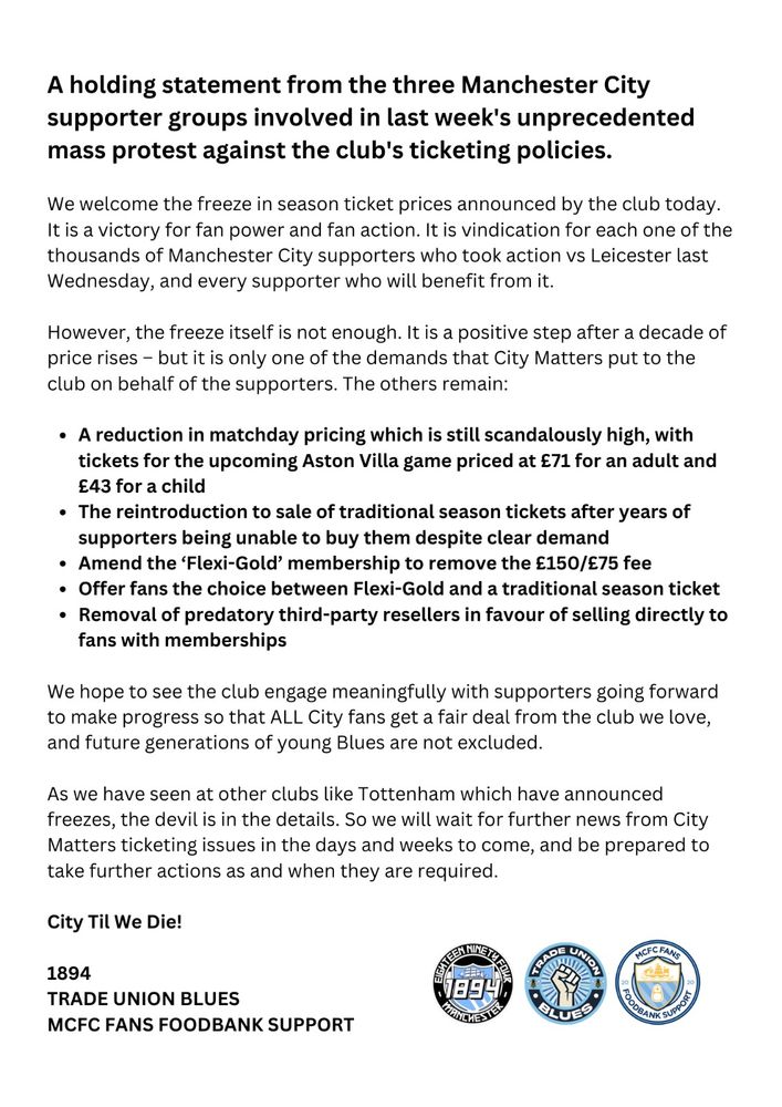 A holding statement from the three Manchester City supporter groups involved in last week's unprecedented mass protest against the club's ticketing policies.
We welcome the freeze in season card prices announced by the club today. It is a victory for fan power and fan action. It is vindication for each one of the thousands of Manchester City supporters who took action vs Leicester last Wednesday, and every supporter who will benefit from it. 
However, the freeze itself is not enough. It is a positive step after a decade of price rises – but it is only one of the demands that City Matters put to the club on behalf of the supporters. The others remain: 
A reduction in matchday pricing which is still scandalously high, with tickets for the upcoming Aston Villa game priced at £71 for an adult and £43 for a child
The reintroduction to sale of traditional season cards after years of supporters being unable to buy them despite clear demand
Amend the ‘Flexi-Gold’ membership to remove the £150/£175 fee 
Offer fans the choice between Flexi-Gold and a traditional seasoncard
Removal of predatory third-party resellers in favour of selling directly to fans with memberships
We hope to see the club engage meaningfully with supporters going forward to make progress so that ALL City fans get a fair deal from the club we love, and future generations of young Blues are not excluded.
As we have seen at other clubs like Tottenham which have announced freezes, the devil is in the details. So we will wait for further news from City Matters ticketing issues in the days and weeks to come, and be prepared to take further actions as and when they are required. 
City Til We Die!
 
1894
MCFC FANS FOODBANK SUPPORT
TRADE UNION BLUES
