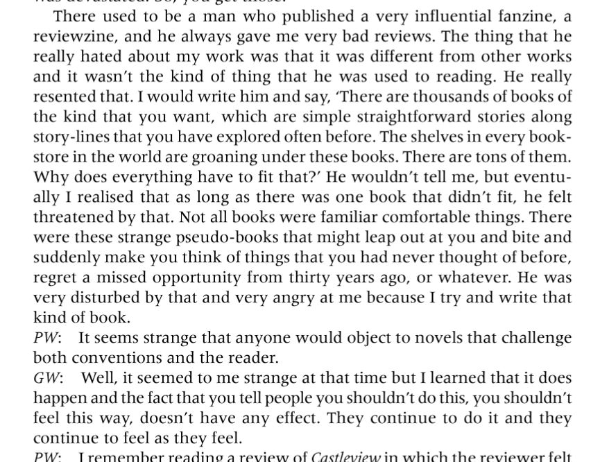 There used to be a man who published a very influential fanzine, a reviewzine, and he always gave me very bad reviews. The thing that he really hated about my work was that it was different from other works and it wasn’t the kind of thing that he was used to reading. He really resented that. I would write him and say, ‘There are thousands of books of the kind that you want, which are simple straightforward stories along story-lines that you have explored often before. The shelves in every bookstore in the world are groaning under these books. There are tons of them. Why does everything have to fit that?’ He wouldn’t tell me, but eventually I realised that as long as there was one book that didn’t fit, he felt threatened by that. Not all books were familiar comfortable things. There were these strange pseudo-books that might leap out at you and bite and suddenly make you think of things that you had never thought of before, regret a missed opportunity from thirty years ago, or whatever. He was very disturbed by that and very angry at me because I try and write that kind of book. PW: It seems strange that anyone would object to novels that challenge both conventions and the reader. GW: Well, it seemed to me strange at that time but I learned that it does happen and the fact that you tell people you shouldn’t do this, you shouldn’t feel this way, doesn’t have any effect. They continue to o it and they continue to feel as they feel.