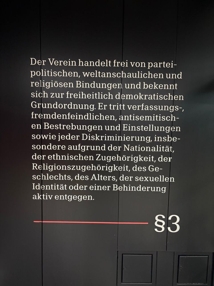 Wandinschrift in der U-Bahnstation von Eintracht: 
„Der Verein handelt frei von partei-politischen, weltanschaulichen und religiösen Bindungen und bekennt sich zur freiheitlich demokratischen Grundordnung. Er tritt verfassungs-, fremdenfeindlichen, antisemitischen Bestrebungen und Einstellungen sowie jeder Diskriminierung, insbesondere aufgrund der Nationalität, der ethnischen Zugehörigkeit, der Religionszugehörigkeit, des Ge-schlechts, des Alters, der sexuellen Identität oder einer Behinderung aktiv entgegen.
§3“
