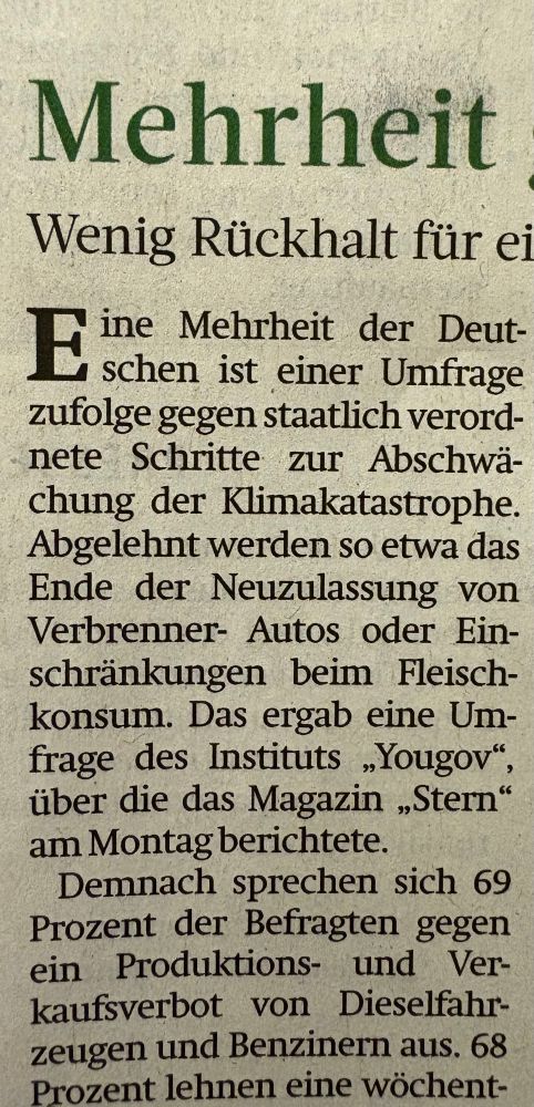 Zeitungsausschnitt aus der Frankfurter Rundschau:
Eine Mehrheit der Deutschen ist einer Umfrage zufolge gegen staatlich verordnete Schritte zur Abschwächung der Klimakatastrophe. Abgelehnt werden so etwa das Ende der Neuzulassung von Verbrenner-Autos oder Einschränkungen beim Fleischkonsum. Das ergab eine Umfrage des Instituts „Yougov", über die das Magazin „Stern" am Montag berichtete. Demnach sprechen sich 69 Prozent der Befragten gegen ein Produktions- und Verkaufsverbot von Dieselfahrzeugen und Benzinern aus. 