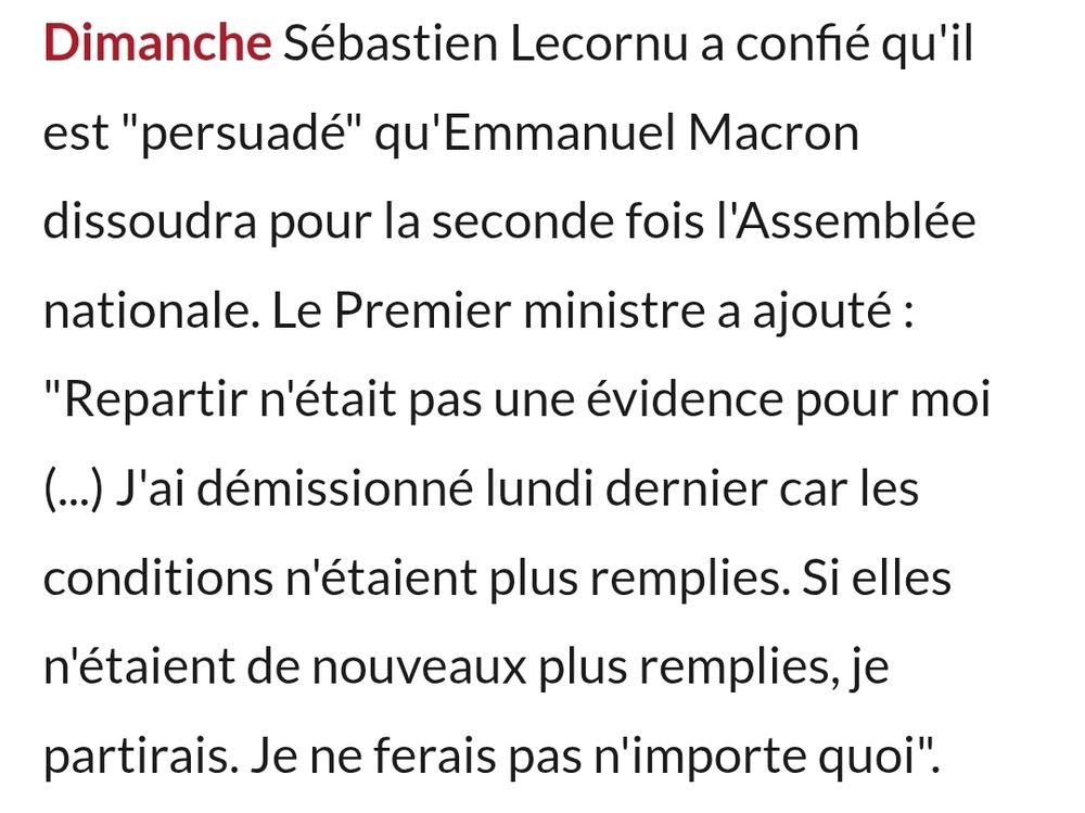 Sébastien Lecornu a confié qu’il est persuadé qu’Emmanuel Macron dissoudra pour la seconde fois l’assemblée nationale. Le premier ministre a ajouté: "Repartir n’etait pas une évidence pour moi, j’ai démissionné lundi dernier car les conditions n’étaient plus remplies. Si elles n’étaient de nouveau plus remplies, je partirais. Je ne ferais pas n’importe quoi !