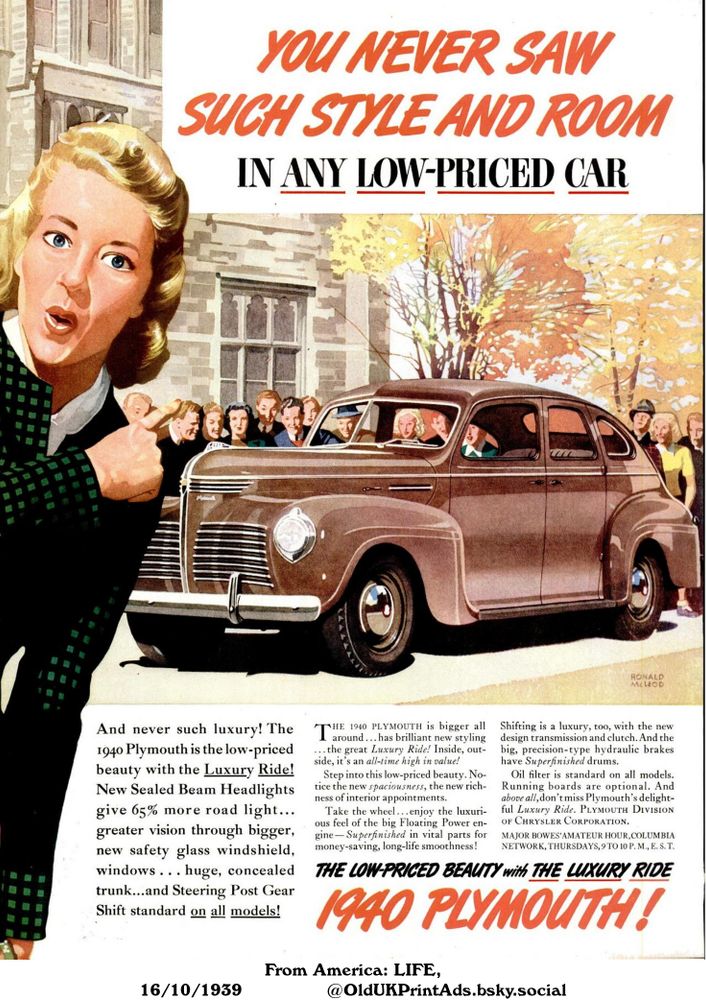 This is an advertisement for the 1940 Plymouth. It claims to offer style, room, and luxury in a low-priced car, with features like new sealed beam headlights, a bigger windshield, a spacious trunk, and a smooth ride.

YOU NEVER SAW SUCH STYLE AND ROOM IN ANY LOW-PRICED CAR

And never such luxury! The 1940 Plymouth is the low-priced beauty with the Luxury Ride! New Sealed Beam Headlights give 65% more road light...greater vision through bigger, new safety glass windshield, windows . . . huge, concealed trunk...and Steering Post Gear Shift standard on all models! THE 1940 PLYMOUTH is bigger all around... has brilliant new styling...the great Luxury Ride! Inside, outside, it's an all-time high in value! Step into this low-priced beauty. Notice the new spaciousness, the new richness of interior appointments. Take the wheel...enjoy the luxurious feel of the big Floating Power engine-Superfinished in vital parts for money-saving, long-life smoothness! Shifting is a luxury, too, with the new design transmission and clutch. And the big, precision-type hydraulic brakes have Superfinished drums. Oil filter is standard on all models. Running boards are optional. And above all, don't miss Plymouth's delightful Luxury Ride. PLYMOUTH DIVISION OF CHRYSLER CORPORATION. MAJOR BOWES' AMATEUR HOUR, COLUMBIA NETWORK, THURSDAYS, 9 TO 10 P. M., E. S. T.
