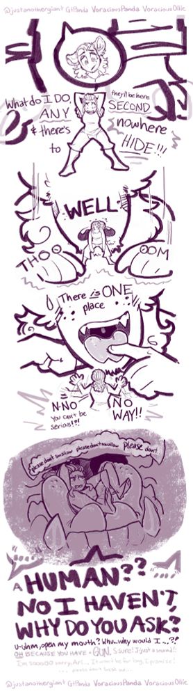 Panel 1:
A tiny woman in a tank top and mid-length pants with tied up dreadlocks named Arianna is freaking out, clutching at the back of her head in a wide stance while two humanoid feet with claws and folded jeans cuffs stand behind her. A comic bubble pointing up shows a demi-human, Ollie, face with fluffy shoulder length hair, a scruffy face, & red panda ears looks down with concern for their small friend. 
Arianna: “What do I DO, they'll be here ANY SECOND & there's nowhere to HIDE!!!”

Panel 2: 
Ollie: “WELL…” *THOOOM* 
Ollie drops to the ground so they’re closer to Arianna, shaking the ground a bit as they do. Arianna’s arms hang in front of her and she starts to turn her head with a look of confusion.

Panel 3: 

Ollie: “There is ONE place…”
Still on the ground. Ollie opens their mouth revealing sharp fangs and sticks out their slightly forked tongue, poking it with a finger. Arianna is turned with her back facing the viewer looking at them, waving her arms frantically.
Arianna: “N-NO You cant be serious!?! NO
WAY!!”

Panel 4: 
Inside Ollie’s dark cramped maw, Arianna is curled up in their cupped tongue with her limbs positioned however they’ll manage to fit in the tight space. She looks nervous, teeth gritted and eyebrows knit.
Arianna: (thinking) “Please don’t swallow, please don’t swallow, PLEASE don’t…”

Ollie: (replying to off-screen bad guys) “A HUMAN? NO I HAVEN'T, WHY DO YOU ASK?…… uhm, open my mouth? Whu-why would I...?? OH BECAUSE YOU HAVE a GUN. S-sure! J-just a second!!
(I’m sooooo sorry, Ari... It won't be for long, I promise! ... please don't freak out...)”