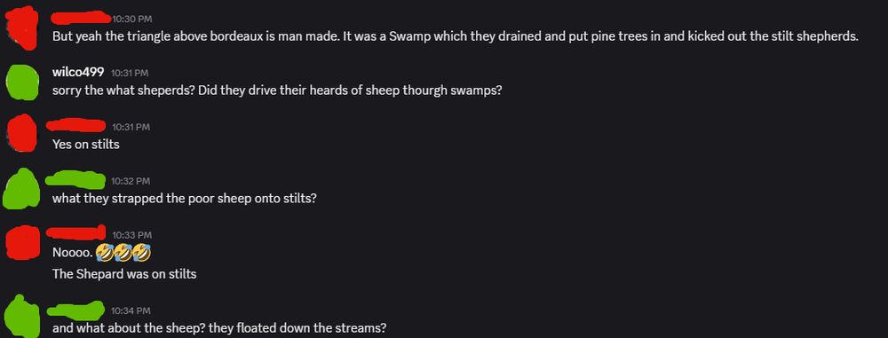 A discord conversation.
user 1:But yeah the triangle above bordeaux is man made. It was a Swamp which they drained and put pine trees in and kicked out the stilt shepherds.
user 2:sorry the what sheperds? Did they drive their heards of sheep thourgh swamps?
user 1:Yes on stilts
user 2:what they strapped the poor sheep onto stilts?
user 1:Noooo. 🤣🤣🤣 The Shepard was on stilts
user 2:and what about the sheep? they floated down the streams?

