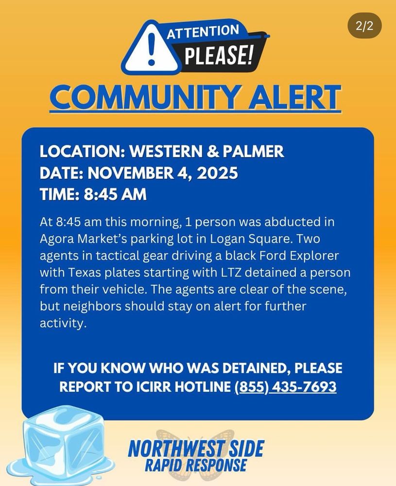 ATTENTION PLEASE!

COMMUNITY ALERT 
LOCATION: WESTERN & PALMER 
DATE: NOVEMBER 4, 2025 
TIME: 8:45 AM
At 8:45 am this morning, 1 person was abducted in agora Market's parking lot in Logan Square. Two agents in tactical gear driving a black Ford Explorer with Texas plates starting with LTZ detained a personfrom their vehicle. The agents are clear of the scene, but neighbors should stay on alert for further activity. 

IF YOU KNOW WHO WAS DETAINED, PLEASE REPORT TO ICIRR HOTLINE (855) 435-7693
