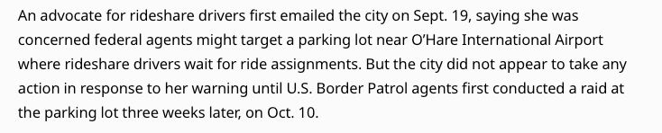 An advocate for rideshare drivers first emailed the city on Sept. 19, saying she was concerned federal agents might target a parking lot near O’Hare International Airport where rideshare drivers wait for ride assignments. But the city did not appear to take any action in response to her warning until U.S. Border Patrol agents first conducted a raid at the parking lot three weeks later, on Oct. 10. 


