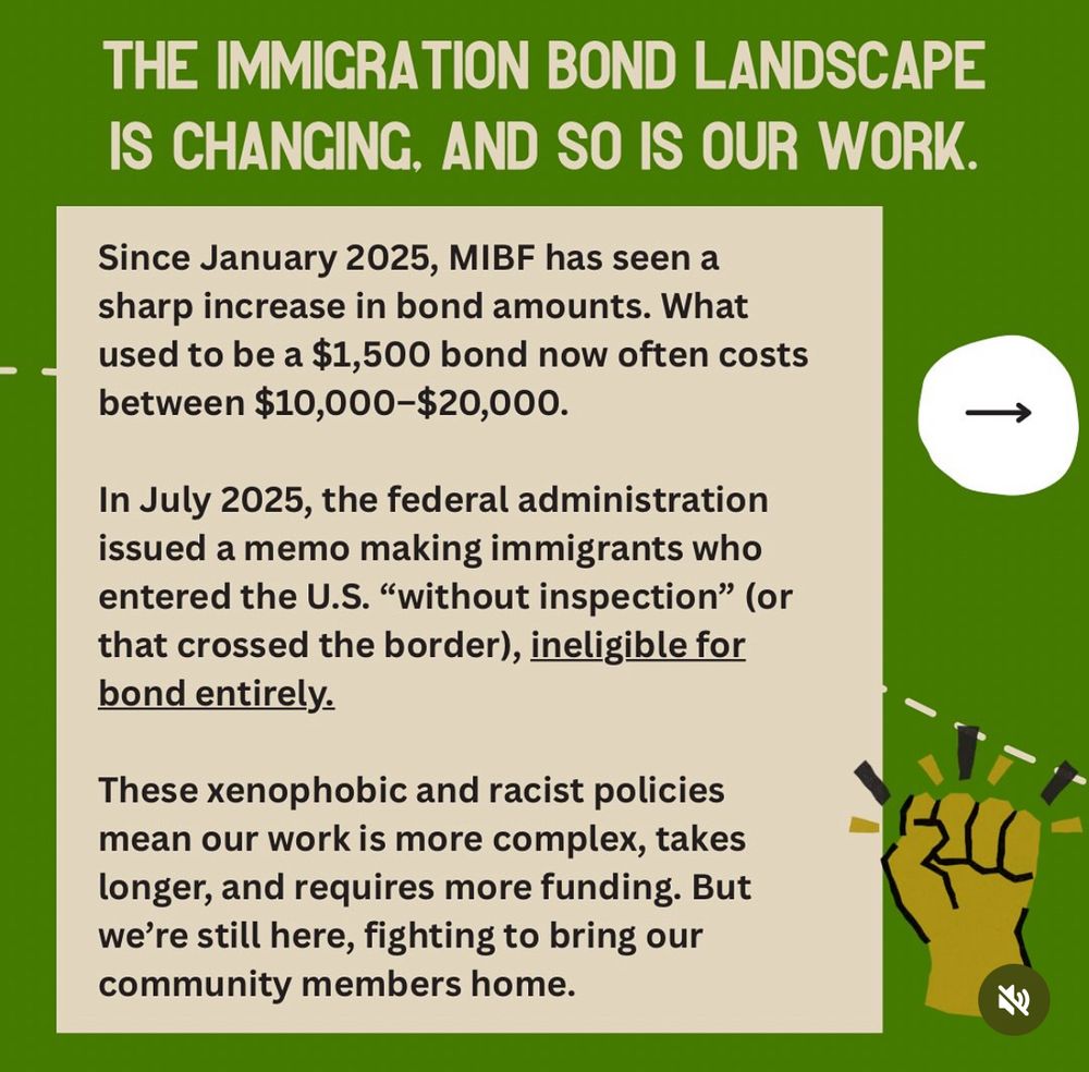 THE IMMIGRATION BOND LANDSCAPE IS CHANGING, AND SO IS OUR WORK. 

Since January 2025, MIBF has seen asharp increase in bond amounts. What used to be a $1,500 bond now often costs between $10,000-$20,000. 

In July 2025, the federal administration issued a memo making immigrants who entered the U.S. "without inspection" (orthat crossed the border), ineligible for bond entirely. 

These xenophobic and racist policiesmean our work is more complex, takes longer, and requires more funding. But we’re still here, fighting to bring ourcommunity members home. 

