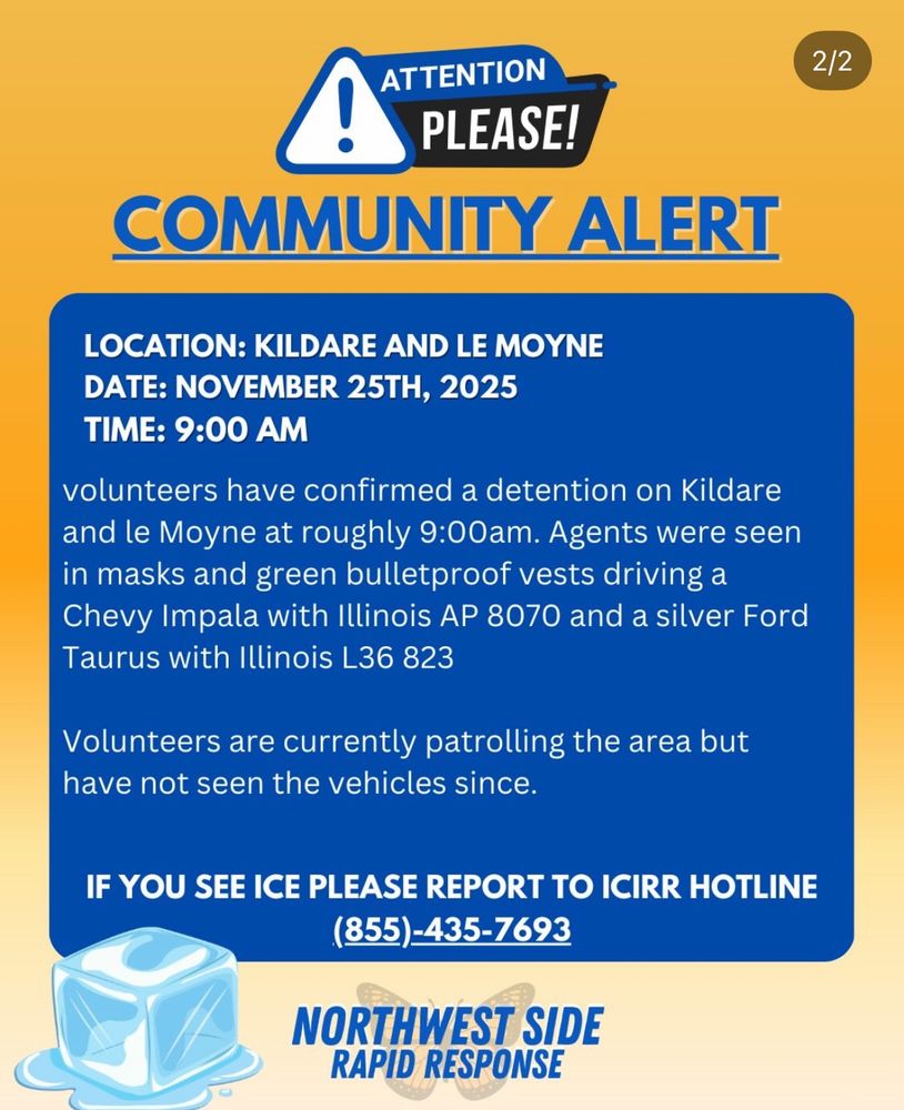 COMMUNITY ALERT
LOCATION: KILDARE AND LE Moyne

date: NOVEMBER 25TH, 2025
Time: 9:00 Am 
volunteers have confirmed a detention on Kildare and le Moyne at roughly 9:00am. Agents were seen in masks and green bulletproof vests driving a Chevy Impala with Illinois AP 8070 and a silver Ford Taurus with Illinois L36 823 
Volunteers are currently patrolling the area but have not seen the vehicles since. 

IF YOU SEE ICE PLEASE REPORT TO ICIRR HOTLINE(855)-435-7693
