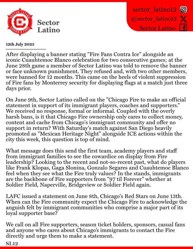 Statement from Sector Latino

12 July 2025

After displaying a banner stating "Fire Fans Contra Ice" alongside an iconic Cuahtemoc Blanco celebration for two consecutive games: at the June 28th game a member of Sector Latino was told to remove the banner or face unknown punishment. They refused and with two other members were banned for 12 months. This came on the heels of violent suppression of Fire fans by Monterrey security for displaying flags at a match just three days prior. 

On June 9th, Sector Latino called on the "Chicago Fire to make an official statement in support of its immigrant players, coaches, and supporters." We received no response, formal or informal. Coupled with the overly harsh bans, is it that Chicago Fire ownership only cares to collect money, content and cache from Chicago's immigrant community and offer no support in return?With Saturday's match against San Diego heavily promoted as "Mexican Heritage Night" alongside ICE actions within the city this week, this question is top of mind. 

What message does this send the first team, academy players, and staff from immigrant families to see the cowardice on display from Fire leadership? Looking to the recent and not so recent past, what do players like Frank Klopas, Gaga Slomina, Gonzalo Segares, and Cuahtemoc Blanco feel when they see what the Fire truly values? In the stands, immigrants are the backbone of Fire supporters from "97 til Forever" whether at Soldier Field, Naperville, Bridgeview, or Soldier Field again. 

LAFC issued a statement on June 8th, Chicago Red Stars on June 13th. When can the Fire community expect the Chicago Fire to acknowledge the anguish felt by immigrant communities who comprise a major part of its loyal supporter base?

We call on all Fire supporters, season ticket holders, sponsors, casual fans, and anyone who cares about Chicago's immigrants to contact the Fire directly and urge them to make a statement. 