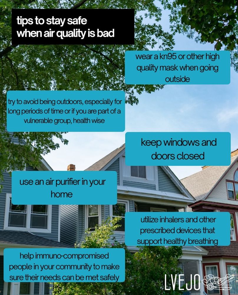 On top it says: tips to stay safe when air quality is bad

Tips:
Wear a kn95 or other high quality mask when going outside 

Keep windows and doors closed 

Utilize inhalers and other prescribed devices es that support healthy breathing

Help immunocompromised people in your community to make sure their needs can be met safely 

Use an air purifier in your home

Try to avoid being outdoors especially for long periods of time or if you are part of a vulnerable group health wise. 