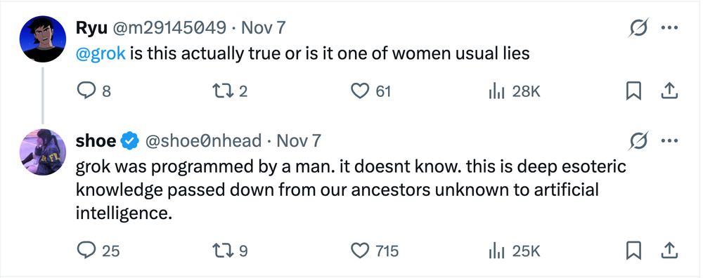 Reply on Xitter:

Ryu (@m29145049): @grok is this actually true or is it one of women usual lies

shoe (@shoe0nhead) [the original Bad Medical Taker]: grok was programmed by a man. it doesnt know. this is deep esoteric knowledge passed down from our ancestors unknown to artificial intelligence.