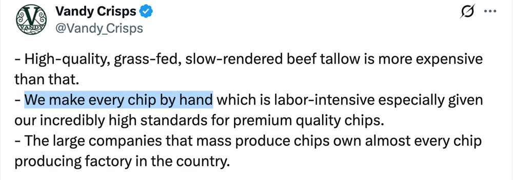 Excerpt from a Xeet by Vandy Crisps (@Vandy_Crisps):

- High-quality, grass-fed, slow-rendered beef tallow is more expensive than that. 
- We make every chip by hand which is labor-intensive especially given our incredibly high standards for premium quality chips.
- The large companies that mass produce chips own almost every chip producing factory in the country. 