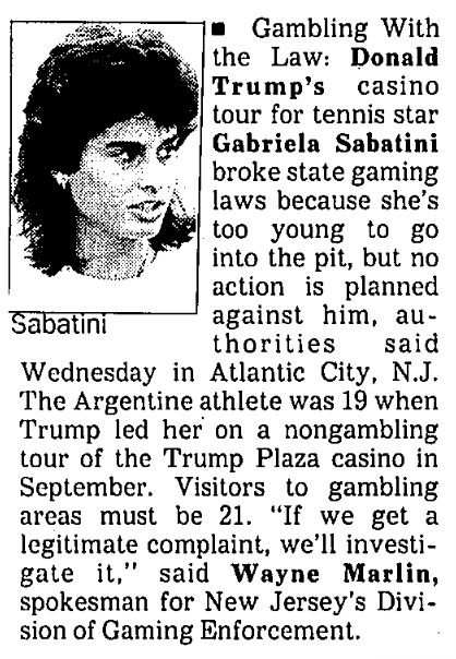 excerpt from the “Newsmakers” column of the June 18, 1990 Los Angeles Times: Gambling With the Law: Donald Trump’s casino tour for tennis star Gabriela Sabatini broke state gaming laws because she’s too young to go into the pit, but no action is planned against him, authorities said Wednesday in Atlantic City, N.J. The Argentine athlete was 19 when Trump led her on a nongambling tour of the Trump Plaza casino in September. Visitors to gambling areas must be 21. “If we get a legitimate complaint, we’ll investigate it,” said Wayne Marlin, spokesman for New Jersey’s Division of Gaming Enforcement.