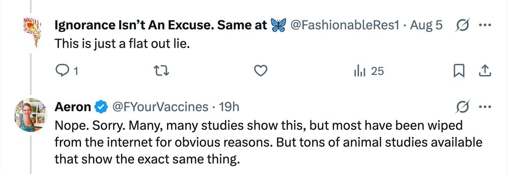 Follow-up to the original Bad Medical Take on Xitter: Ignorance Isn’t An Excuse. Same at 🦋 @FashionableRes1: This is just a flat out lie. Aeron @FYourVaccines [the OP]: Nope. Sorry. Many, many studies show this, but most have been wiped from the internet for obvious reasons. But tons of animal studies available that show the exact same thing.